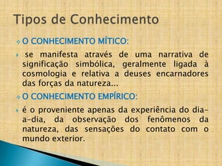 O    CONHECIMENTO MÍTICO:
    se manifesta através de uma narrativa de
    significação simbólica, geralmente ligada à
    cosmologia e relativa a deuses encarnadores
    das forças da natureza...
O    CONHECIMENTO EMPÍRICO:
   é o proveniente apenas da experiência do dia-
    a-dia, da observação dos fenômenos da
    natureza, das sensações do contato com o
    mundo exterior.
 