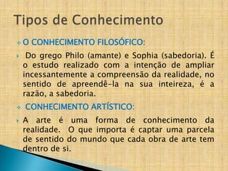 O    CONHECIMENTO FILOSÓFICO:
    Do grego Philo (amante) e Sophia (sabedoria). É
    o estudo realizado com a intenção de ampliar
    incessantemente a compreensão da realidade, no
    sentido de apreendê-la na sua inteireza, é a
    razão, a sabedoria.
   CONHECIMENTO ARTÍSTICO:
   A arte é uma forma de conhecimento da
    realidade. O que importa é captar uma parcela
    de sentido do mundo que cada obra de arte tem
    dentro de si.
 