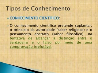  CONHECIMENTO      CIENTÍFICO:

   O conhecimento científico pretende suplantar,
    o princípio da autoridade (saber religioso) e o
    pensamento abstrato (saber filosófico), na
    tentativa de alcançar a distinção entre o
    verdadeiro e o falso por meio de uma
    comprovação irrefutável.
 