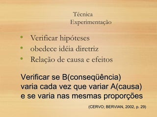 Técnica
Experimentação
• Verificar hipóteses
• obedece idéia diretriz
• Relação de causa e efeitos
Verificar se B(conseqüência)Verificar se B(conseqüência)
varia cada vez que variar A(causa)varia cada vez que variar A(causa)
e se varia nas mesmas proporçõese se varia nas mesmas proporções
(CERVO; BERVIAN, 2002, p. 29)(CERVO; BERVIAN, 2002, p. 29)
 