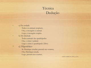 Técnica
Dedução
• a) Da verdade
Todos os animais respiram,
Ora, o mosquito é animal.
Logo, o mosquito respira.
• b) Da falsidade
Todos animais são quadrúpedes
Ora, o cisne é animal.
Logo o cisne é quadrúpede (falso)
• c) Hipotético
Se Henrique estudar, passará nos exames,
Ora, Henrique estuda.
Logo, passará nos exames.
• (CERVO; BERVIAN, 2002, p. 26-50)
 