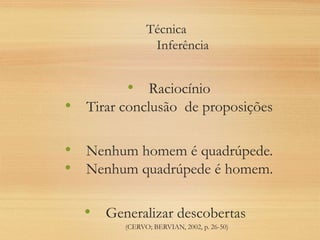 Técnica
Inferência
• Raciocínio
• Tirar conclusão de proposições
• Nenhum homem é quadrúpede.
• Nenhum quadrúpede é homem.
• Generalizar descobertas
(CERVO; BERVIAN, 2002, p. 26-50)
 