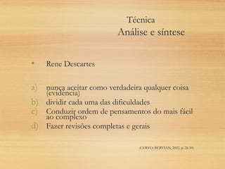 Técnica
Análise e síntese
• Rene Descartes
a) nunca aceitar como verdadeira qualquer coisa
(evidência)
b) dividir cada uma das dificuldades
c) Conduzir ordem de pensamentos do mais fácil
ao complexo
d) Fazer revisões completas e gerais
(CERVO; BERVIAN, 2002, p. 26-50)
 