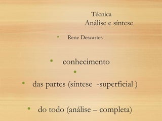 Técnica
Análise e síntese
• Rene Descartes
• conhecimento
•
• das partes (síntese -superficial )
• do todo (análise – completa)
 