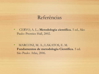 Referências
• CERVO, A. L.; Metodologia científica. 5 ed., São
Paulo: Prentice Hall, 2002.
• MARCONI, M. A.; LAKATOS, E. M.
Fundamentos de metodologia Científica. 5 ed.
São Paulo: Atlas, 2006.
 