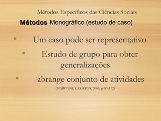 Métodos Específicos das Ciências Sociais
• Um caso pode ser representativo
• Estudo de grupo para obter
generalizações
• abrange conjunto de atividades
• (MARCONI; LAKATOS, 2003, p. 83-112)
MétodosMétodos Monográfico (estudo de caso)Monográfico (estudo de caso)
 