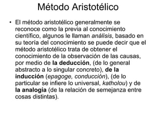 Método Aristotélico
• El método aristotélico generalmente se
  reconoce como la previa al conocimiento
  científico, algunos le llaman análisis, basado en
  su teoría del conocimiento se puede decir que el
  método aristotélico trata de obtener el
  conocimiento de la observación de las causas,
  por medio de la deducción, (de lo general
  abstracto a lo singular concreto), de la
  inducción (epagoge, conducción), (de lo
  particular se infiere lo universal, katholou) y de
  la analogía (de la relación de semejanza entre
  cosas distintas).
 