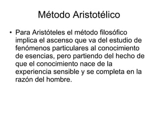 Método Aristotélico
• Para Aristóteles el método filosófico
  implica el ascenso que va del estudio de
  fenómenos particulares al conocimiento
  de esencias, pero partiendo del hecho de
  que el conocimiento nace de la
  experiencia sensible y se completa en la
  razón del hombre.
 