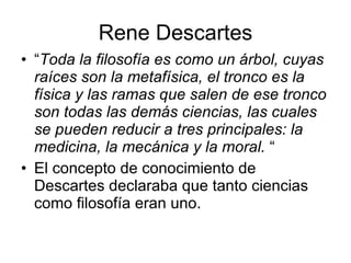Rene Descartes
• “Toda la filosofía es como un árbol, cuyas
  raíces son la metafísica, el tronco es la
  física y las ramas que salen de ese tronco
  son todas las demás ciencias, las cuales
  se pueden reducir a tres principales: la
  medicina, la mecánica y la moral. “
• El concepto de conocimiento de
  Descartes declaraba que tanto ciencias
  como filosofía eran uno.
 