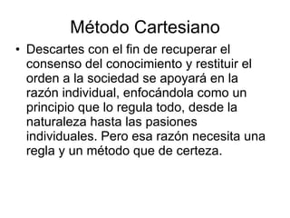 Método Cartesiano
• Descartes con el fin de recuperar el
  consenso del conocimiento y restituir el
  orden a la sociedad se apoyará en la
  razón individual, enfocándola como un
  principio que lo regula todo, desde la
  naturaleza hasta las pasiones
  individuales. Pero esa razón necesita una
  regla y un método que de certeza.
 