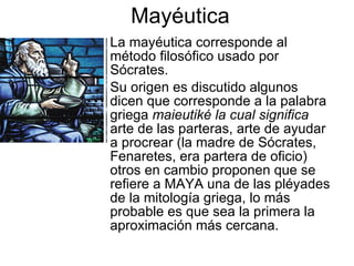 Mayéutica
• La mayéutica corresponde al
  método filosófico usado por
  Sócrates.
• Su origen es discutido algunos
  dicen que corresponde a la palabra
  griega maieutiké la cual significa
  arte de las parteras, arte de ayudar
  a procrear (la madre de Sócrates,
  Fenaretes, era partera de oficio)
  otros en cambio proponen que se
  refiere a MAYA una de las pléyades
  de la mitología griega, lo más
  probable es que sea la primera la
  aproximación más cercana.
 