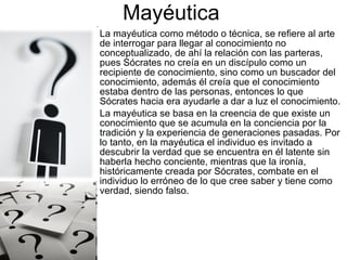 Mayéutica
•   La mayéutica como método o técnica, se refiere al arte
    de interrogar para llegar al conocimiento no
    conceptualizado, de ahí la relación con las parteras,
    pues Sócrates no creía en un discípulo como un
    recipiente de conocimiento, sino como un buscador del
    conocimiento, además él creía que el conocimiento
    estaba dentro de las personas, entonces lo que
    Sócrates hacia era ayudarle a dar a luz el conocimiento.
•   La mayéutica se basa en la creencia de que existe un
    conocimiento que se acumula en la conciencia por la
    tradición y la experiencia de generaciones pasadas. Por
    lo tanto, en la mayéutica el individuo es invitado a
    descubrir la verdad que se encuentra en él latente sin
    haberla hecho conciente, mientras que la ironía,
    históricamente creada por Sócrates, combate en el
    individuo lo erróneo de lo que cree saber y tiene como
    verdad, siendo falso.
 