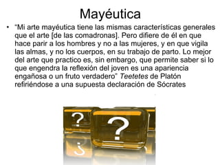 Mayéutica
• “Mi arte mayéutica tiene las mismas características generales
  que el arte [de las comadronas]. Pero difiere de él en que
  hace parir a los hombres y no a las mujeres, y en que vigila
  las almas, y no los cuerpos, en su trabajo de parto. Lo mejor
  del arte que practico es, sin embargo, que permite saber si lo
  que engendra la reflexión del joven es una apariencia
  engañosa o un fruto verdadero” Teetetes de Platón
  refiriéndose a una supuesta declaración de Sócrates
 