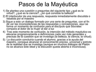 Pasos de la Mayéutica
1) Se plantea una cuestión o preguntas del siguiente tipo ¿qué es la
   virtud?, ¿qué es la ciencia?, ¿en qué consiste la belleza?
2) El interlocutor da una respuesta, respuesta inmediatamente discutida o
   rebatida por el maestro
3) Sigue a esto un dialogo formado por una serie de preguntas, con el fin
   de ver las inconsistencias de las respuestas y concepciones, aquí se
   forma un momento de confusión para el discípulo que Sócrates
   compara al dolor de la mujer al dar a luz
4) Tras este momento de confusión, la intención del método mayéutico es
   elevarse progresivamente a definiciones cada vez más generales y
   precisas de la cuestión que se investiga (la belleza, la ciencia, la virtud);
5) La discusión concluiría cuando el alumno, gracias a la ayuda del
   maestro, consigue alcanzar el conocimiento preciso, universal y estricto
   de la realidad que se investiga (aunque en muchos diálogos de Platón
   no se alcanza este ideal y la discusión queda abierta e inconclusa).
 