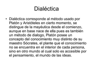 Dialéctica
• Dialéctica corresponde al método usado por
  Platón y Aristóteles en cierto momento, se
  distingue de la mayéutica desde el comienzo,
  aunque en base nace de ella pues es también
  un método de dialogo, Platón posee un
  concepto del conocimiento muy distinto de su
  maestro Sócrates, el plante que el conocimiento
  no se encuentra en el interior de cada persona,
  sino en otro mundo al cual solo es accesible por
  el pensamiento, el mundo de las ideas.
 
