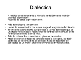 Dialéctica
    A lo largo de la historia de la Filosofía la dialéctica ha recibido
    distintos significados.
    Algunos de estos significados son:

• Arte del diálogo y la discusión.
• Lucha de los contrarios por la cual surge el progreso de la Historia.
• Técnica de razonamiento que procede a través del despliegue de
  una tesis y su antítesis, resolviendo la contradicción a través de la
  formulación de una síntesis final.
• Arte de ordenar los conceptos en géneros y especies.
• Modo de elevarse desde lo sensible hacia lo inteligible, es decir
  partiendo de la certeza de los sentidos hacia el desarrollo de
  conceptos de un mayor grado de universalidad y racionalidad.
 