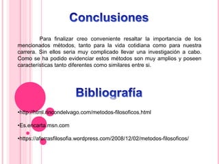 Para finalizar creo conveniente resaltar la importancia de los
mencionados métodos, tanto para la vida cotidiana como para nuestra
carrera. Sin ellos seria muy complicado llevar una investigación a cabo.
Como se ha podido evidenciar estos métodos son muy amplios y poseen
características tanto diferentes como similares entre si.
•http://html.rincondelvago.com/metodos-filosoficos.html
•Es.encarta.msn.com
•https://aferrasfilosofia.wordpress.com/2008/12/02/metodos-filosoficos/
 