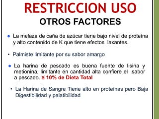 RESTRICCION USO
OTROS FACTORES
 La harina de pescado es buena fuente de lisina y
metionina, limitante en cantidad alta confiere el sabor
a pescado. ≤ 10% de Dieta Total
 La melaza de caña de azúcar tiene bajo nivel de proteína
y alto contenido de K que tiene efectos laxantes.
• Palmiste limitante por su sabor amargo
• La Harina de Sangre Tiene alto en proteínas pero Baja
Digestibilidad y palatibilidad
 