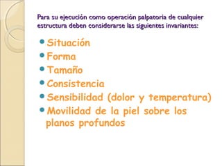 Para su ejecución como operación palpatoria de cualquierPara su ejecución como operación palpatoria de cualquier
estructura deben considerarse las siguientes invariantes:estructura deben considerarse las siguientes invariantes:
Situación
Forma
Tamaño
Consistencia
Sensibilidad (dolor y temperatura)
Movilidad de la piel sobre los
planos profundos
 