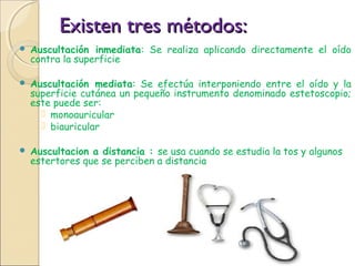 Existen tres métodos:Existen tres métodos:
 Auscultación inmediata: Se realiza aplicando directamente el oído
contra la superficie
 Auscultación mediata: Se efectúa interponiendo entre el oído y la
superficie cutánea un pequeño instrumento denominado estetoscopio;
este puede ser:
 monoauricular
 biauricular
 Auscultacion a distancia : se usa cuando se estudia la tos y algunos
estertores que se perciben a distancia
 