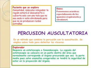 Paciente que se explora
Comodidad, músculos relajados: la
región estará al descubierto o
cubierta solo con una tela que no
sea seda ni este almidonada para
que no se produzcan ruidos
extraños
PERCUSION AUSCULTATORIA
Es un método que combina la percusión con la auscultación. Se
emplea sobre todo para delimitar las vísceras.
Explorador
Requiere un estetoscopio o fonendoscopio. La capsula del
estetoscopio se colocara en un punto dentro del área que
normalmente corresponde al órgano procurando que sea la parte
media pues salvo anomalías exageradas se tendrá la seguridad de
estar en la proyección del órgano.
 