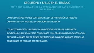 UNO DE LOS ASPECTOS QUE CONTEMPLA LA LEY DE PREVENCIÓN DE RIESGOS
LABORALES ES OPTIMIZAR LAS CONDICIONES DE TRABAJO.
LOS MÉTODOS DE EVALUACIÓN DE LAS CONDICIONES DE TRABAJO PERMITEN
IDENTIFICAR CUÁLES SON ESTAS CONDICIONES Y VALORAR SU GRADO DE ADECUACIÓN:
TANTO SITUACIONES QUE SE TIENEN QUE MODIFICAR, COMO SITUACIONES DONDE LAS
CONDICIONES DE TRABAJO SON ADECUADAS.
SEGURIDAD Y SALUD EN EL TRABAJO
MÉTODOS GLOBALES DE LA EVALUACION DE LAS CONDICIONES
DE TRABAJO
 