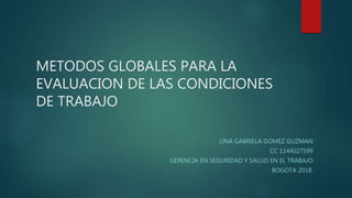 METODOS GLOBALES PARA LA
EVALUACION DE LAS CONDICIONES
DE TRABAJO
LINA GABRIELA GOMEZ GUZMAN
CC 1144027599
GERENCIA EN SEGURIDAD Y SALUD EN EL TRABAJO
BOGOTA 2018.
 