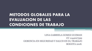 METODOS GLOBALES PARA LA
EVALUACION DE LAS
CONDICIONES DE TRABAJO
LINA GABRIELA GOMEZ GUZMAN
CC 1144027599
GERENCIA EN SEGURIDAD Y SALUD EN EL TRABAJO
BOGOTA 2018.
 