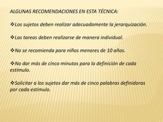 ALGUNAS RECOMENDACIONES EN ESTA TÉCNICA:

Los sujetos deben realizar adecuadamente la jerarquización.

Las tareas deben realizarse de manera individual.

No se recomienda para niños menores de 10 años.

No dar más de cinco minutos para la definición de cada
estímulo.

Solicitar a los sujetos dar más de cinco palabras definidoras
por cada estímulo.
 