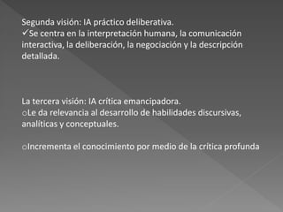 Segunda visión: IA práctico deliberativa.
Se centra en la interpretación humana, la comunicación
interactiva, la deliberación, la negociación y la descripción
detallada.



La tercera visión: IA crítica emancipadora.
oLe da relevancia al desarrollo de habilidades discursivas,
analíticas y conceptuales.

oIncrementa el conocimiento por medio de la crítica profunda
 