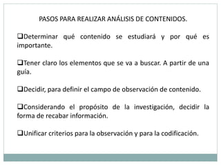 PASOS PARA REALIZAR ANÁLISIS DE CONTENIDOS.

Determinar qué contenido se estudiará y por qué es
importante.

Tener claro los elementos que se va a buscar. A partir de una
guía.

Decidir, para definir el campo de observación de contenido.

Considerando el propósito de la investigación, decidir la
forma de recabar información.

Unificar criterios para la observación y para la codificación.
 