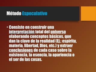 Método Especulativo
• Consiste en construir una
interpretacióninterpretación total del universo
elaborando conceptos básicos, que
dan la clave de la realidad (Ej.: espíritu,
materia, libertad, Dios, etc.) y extraer
conclusiones de cada caso sobre la
existencia, la esencia, la apariencia o
el ser de las cosas.
 