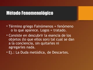 Método Fenomenológico
• Término griego Fainómenos = fenómeno
o lo que aparece. Logos = tratado.
• Consiste en descubrir la esencia de los
objetos (lo que ellos son) tal cual se dan
a la conciencia, sin quitarles ni
agregarles nada.
• Ej.: La Duda metódica, de Descartes.
 
