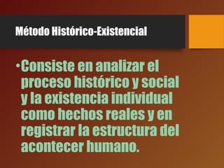 Método Histórico-Existencial
•Consiste en analizar el
proceso histórico y social
y la existencia individual
como hechos reales y en
registrar la estructura del
acontecer humano.
 