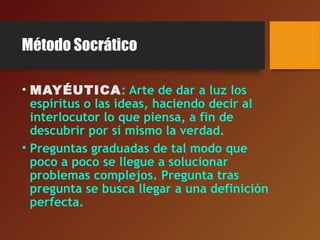 Método Socrático
• MAYÉUTICA: Arte de dar a luz los
espíritus o las ideas, haciendo decir al
interlocutor lo que piensa, a fin de
descubrir por sí mismo la verdad.
• Preguntas graduadas de tal modo que
poco a poco se llegue a solucionar
problemas complejos. Pregunta tras
pregunta se busca llegar a una definición
perfecta.
 