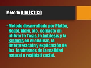 Método DIALÉCTICO
•Método desarrollado por Platón,
Hegel, Marx, etc., consiste en
utilizar la Tesis, la Antítesis y la
Síntesis en el análisis, la
interpretación y explicación de
los fenómenos de la realidad
natural o realidad social.
 