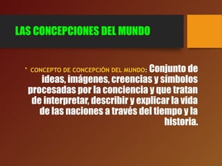 LAS CONCEPCIONES DEL MUNDO
• CONCEPTO DE CONCEPCIÓN DEL MUNDO: Conjunto de
ideas, imágenes, creencias y símbolos
procesadas por la conciencia y que tratan
de interpretar, describir y explicar la vida
de las naciones a través del tiempo y la
historia.
 