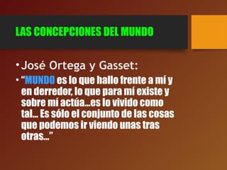 LAS CONCEPCIONES DEL MUNDO
•José Ortega y Gasset:
• “MUNDO es lo que hallo frente a mí y
en derredor, lo que para mí existe y
sobre mí actúa...es lo vivido como
tal... Es sólo el conjunto de las cosas
que podemos ir viendo unas tras
otras...”
 