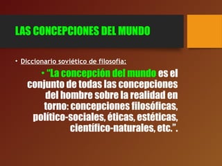 LAS CONCEPCIONES DEL MUNDO
• Diccionario soviético de filosofía:
• “La concepción del mundo es el
conjunto de todas las concepciones
del hombre sobre la realidad en
torno: concepciones filosóficas,
político-sociales, éticas, estéticas,
científico-naturales, etc.”.
 