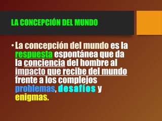 LA CONCEPCIÓN DEL MUNDO
•La concepción del mundo es la
respuesta espontánea que da
la conciencia del hombre al
impacto que recibe del mundo
frente a los complejos
problemas, desafíos y
enigmas.
 