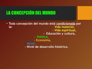 LA CONCEPCIÓN DEL MUNDO
• Toda concepción del mundo está condicionada por
la: - Vida material,
- Vida espiritual,
- Educación y cultura,
- Política,
- Economía,
- Moral,
- Nivel de desarrollo histórico.
 