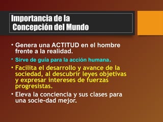 Importancia de la
Concepción del Mundo
• Genera una ACTITUD en el hombre
frente a la realidad.
• Sirve de guía para la acción humana.
• Facilita el desarrollo y avance de la
sociedad, al descubrir leyes objetivas
y expresar intereses de fuerzas
progresistas.
• Eleva la conciencia y sus clases para
una socie-dad mejor.
 