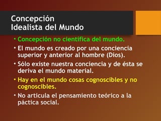 Concepción
Idealista del Mundo
• Concepción no científica del mundo.
• El mundo es creado por una conciencia
superior y anterior al hombre (Dios).
• Sólo existe nuestra conciencia y de ésta se
deriva el mundo material.
• Hay en el mundo cosas cognoscibles y no
cognoscibles.
• No articula el pensamiento teórico a la
páctica social.
 