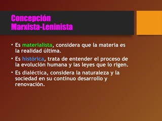 Concepción
Marxista-Leninista
• Es materialista, considera que la materia es
la realidad última.
• Es histórica, trata de entender el proceso de
la evolución humana y las leyes que lo rigen.
• Es dialéctica, considera la naturaleza y la
sociedad en su continuo desarrollo y
renovación.
 