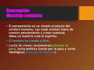 Concepción
Marxista-Leninista
• El pensamiento es un simple producto del
cerebro humano. Las cosas existen fuera de
nuestro pensamiento y crean nuestras
ideas.La materia crea el espíritu.
• El hombre ha creado a Dios.
• Lucha de clases: económica(lucha por el
pan), lucha política (lucha por la paz) y lucha
ideológica(lucha por la libertad).
 