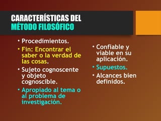 CARACTERÍSTICAS DEL
MÉTODO FILOSÓFICO
• Procedimientos.
• Fin: Encontrar el
saber o la verdad de
las cosas.
• Sujeto cognoscente
y objeto
cognoscible.
• Apropiado al tema o
al problema de
investigación.
• Confiable y
viable en su
aplicación.
• Supuestos.
• Alcances bien
definidos.
 