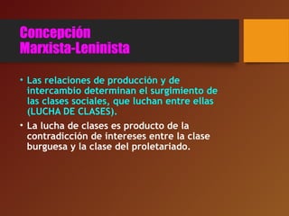 Concepción
Marxista-Leninista
• Las relaciones de producción y de
intercambio determinan el surgimiento de
las clases sociales, que luchan entre ellas
(LUCHA DE CLASES).
• La lucha de clases es producto de la
contradicción de intereses entre la clase
burguesa y la clase del proletariado.
 