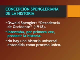 CONCEPCIÓN SPENGLERIANA
DE LA HISTORIA
• Oswald Spengler: “Decadencia
de Occidente” (1918).
• Intentaba, por primera vez,
predecir la historia.
• No hay una historia universal
entendida como proceso único.
 