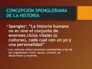 CONCEPCIÓN SPENGLERIANA
DE LA HISTORIA
• Spengler: “La historia humana
no es sino el conjunto de
enormes ciclos vitales (o
culturas), cada cual con un yo y
una personalidad”
• Las culturas sufren procesos semejantes a los de
los organismos vivos: nacen, crecen, se
desarrollan y mueren.
 