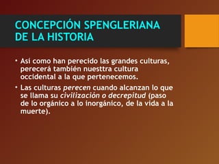 CONCEPCIÓN SPENGLERIANA
DE LA HISTORIA
• Así como han perecido las grandes culturas,
perecerá también nuesttra cultura
occidental a la que pertenecemos.
• Las culturas perecen cuando alcanzan lo que
se llama su civilización o decrepitud (paso
de lo orgánico a lo inorgánico, de la vida a la
muerte).
 